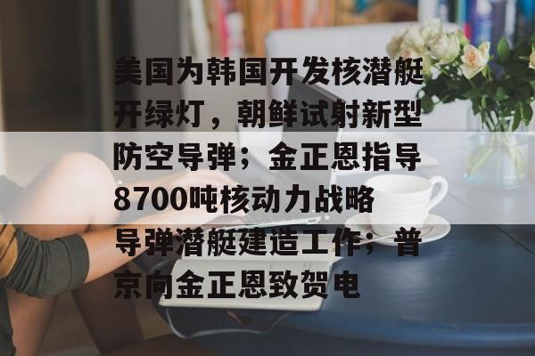 美国为韩国开发核潜艇开绿灯，朝鲜试射新型防空导弹；金正恩指导8700吨核动力战略导弹潜艇建造工作；普京向金正恩致贺电-第1张图片-佛山资讯网
