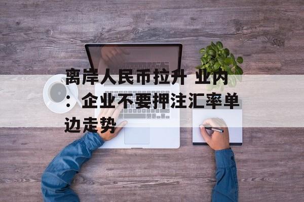 离岸人民币拉升 业内：企业不要押注汇率单边走势-第1张图片-佛山资讯网
