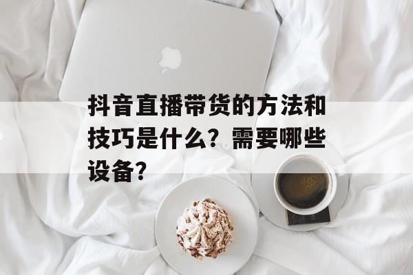 抖音直播带货的方法和技巧是什么?需要哪些设备?-第1张图片-佛山资讯网 抖音直播带货的方法和技巧是什么?需要哪些设备?-第1张图片-佛山资讯网