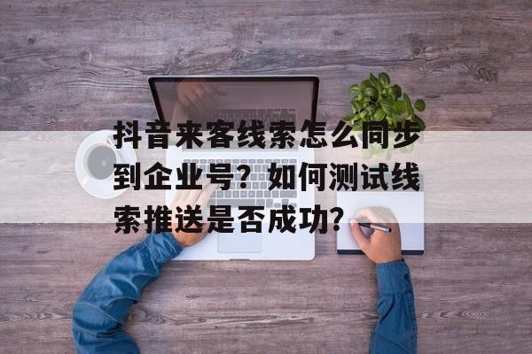 抖音来客线索怎么同步到企业号？如何测试线索推送是否成功？-第1张图片-佛山资讯网