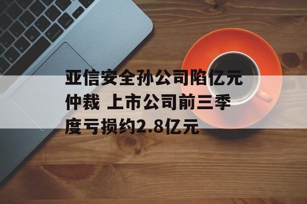亚信安全孙公司陷亿元仲裁 上市公司前三季度亏损约2.8亿元-第1张图片-佛山资讯网