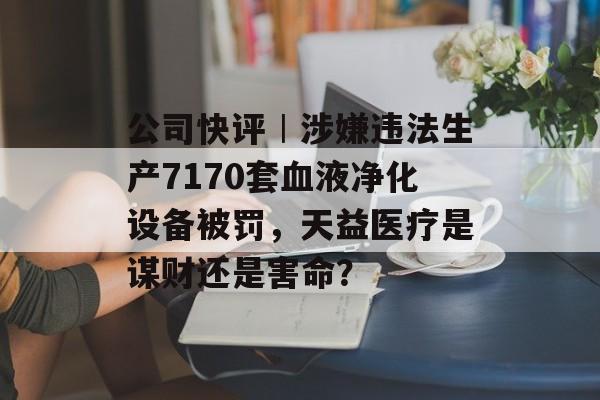 公司快评︱涉嫌违法生产7170套血液净化设备被罚,天益医疗是谋财还是害命?-第1张图片-佛山资讯网 公司快评︱涉嫌违法生产7170套血液净化设备被罚,天益医疗是谋财还是害命?-第1张图片-佛山资讯网