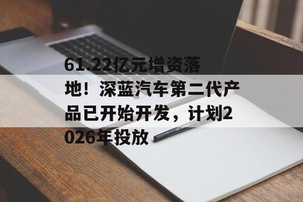 61.22亿元增资落地!深蓝汽车第二代产品已开始开发,计划2026年投放-第1张图片-佛山资讯网 61.22亿元增资落地!深蓝汽车第二代产品已开始开发,计划2026年投放-第1张图片-佛山资讯网