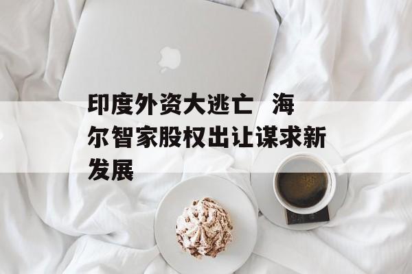 印度外资大逃亡  海尔智家股权出让谋求新发展-第1张图片-佛山资讯网