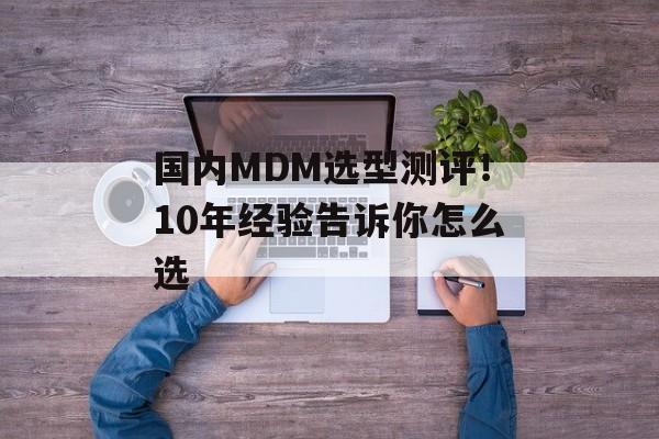 国内MDM选型测评！10年经验告诉你怎么选-第1张图片-佛山资讯网