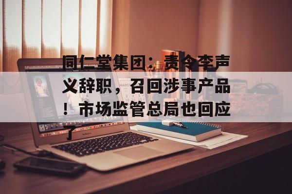 同仁堂集团：责令李声义辞职，召回涉事产品！市场监管总局也回应了-第1张图片-佛山资讯网