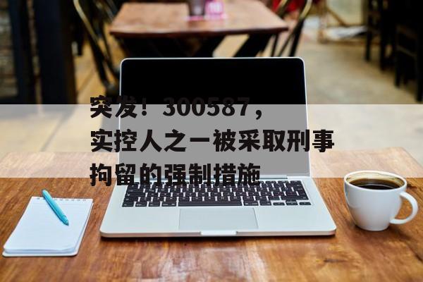 突发!300587,实控人之一被采取刑事拘留的强制措施-第1张图片-佛山资讯网 突发!300587,实控人之一被采取刑事拘留的强制措施-第1张图片-佛山资讯网