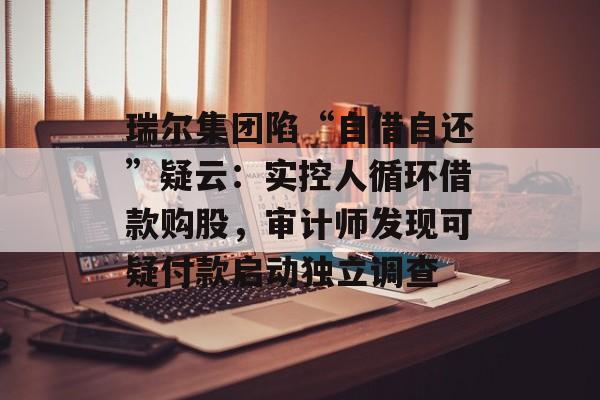 瑞尔集团陷“自借自还”疑云:实控人循环借款购股,审计师发现可疑付款启动独立调查-第1张图片-佛山资讯网 瑞尔集团陷“自借自还”疑云:实控人循环借款购股,审计师发现可疑付款启动独立调查-第1张图片-佛山资讯网