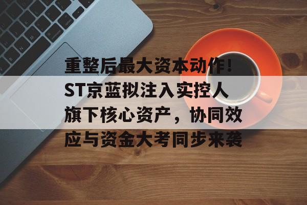 重整后最大资本动作！ST京蓝拟注入实控人旗下核心资产，协同效应与资金大考同步来袭-第1张图片-佛山资讯网