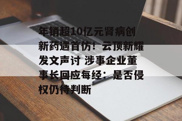 年销超10亿元肾病创新药遇首仿!云顶新耀发文声讨 涉事企业董事长回应每经:是否侵权仍待判断-第1张图片-佛山资讯网 年销超10亿元肾病创新药遇首仿!云顶新耀发文声讨 涉事企业董事长回应每经:是否侵权仍待判断-第1张图片-佛山资讯网