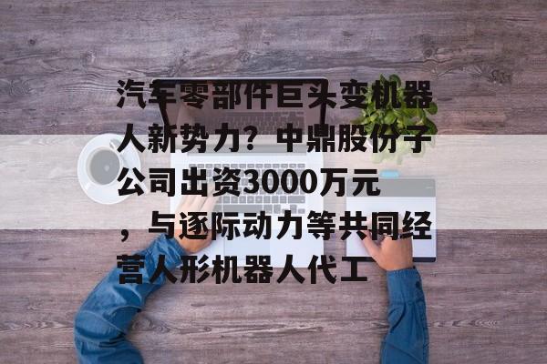 汽车零部件巨头变机器人新势力?中鼎股份子公司出资3000万元,与逐际动力等共同经营人形机器人代工-第1张图片-佛山资讯网 汽车零部件巨头变机器人新势力?中鼎股份子公司出资3000万元,与逐际动力等共同经营人形机器人代工-第1张图片-佛山资讯网