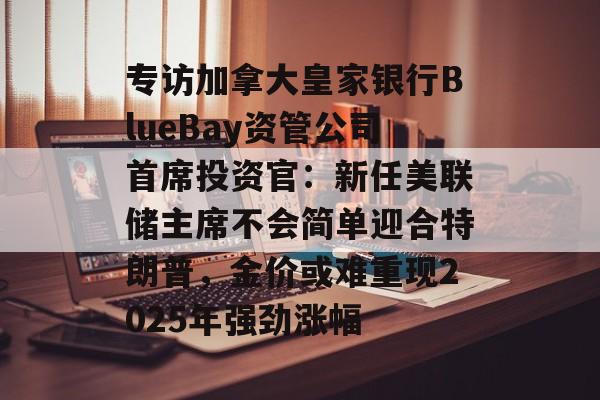 专访加拿大皇家银行BlueBay资管公司首席投资官:新任美联储主席不会简单迎合特朗普,金价或难重现2025年强劲涨幅-第1张图片-佛山资讯网 专访加拿大皇家银行BlueBay资管公司首席投资官:新任美联储主席不会简单迎合特朗普,金价或难重现2025年强劲涨幅-第1张图片-佛山资讯网