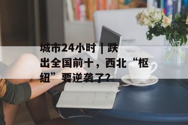 城市24小时 | 跌出全国前十，西北“枢纽”要逆袭了？-第1张图片-佛山资讯网