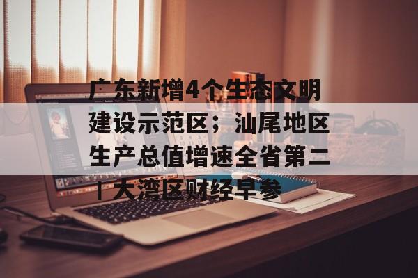 广东新增4个生态文明建设示范区；汕尾地区生产总值增速全省第二丨大湾区财经早参-第1张图片-佛山资讯网