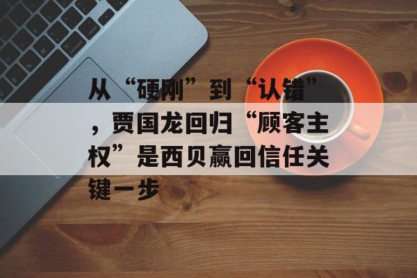 从“硬刚”到“认错”,贾国龙回归“顾客主权”是西贝赢回信任关键一步-第1张图片-佛山资讯网 从“硬刚”到“认错”,贾国龙回归“顾客主权”是西贝赢回信任关键一步-第1张图片-佛山资讯网