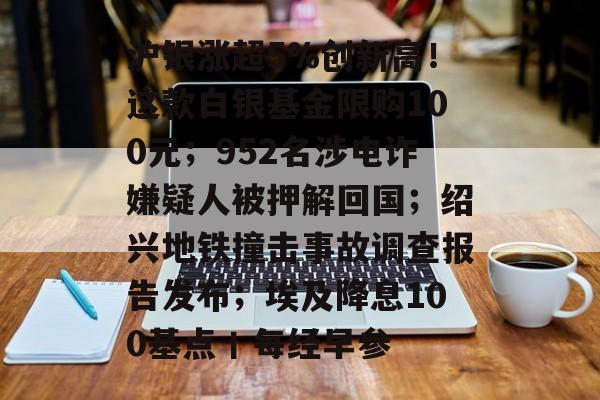 沪银涨超5%创新高!这款白银基金限购100元;952名涉电诈嫌疑人被押解回国;绍兴地铁撞击事故调查报告发布;埃及降息100基点丨每经早参-第1张图片-佛山资讯网 沪银涨超5%创新高!这款白银基金限购100元;952名涉电诈嫌疑人被押解回国;绍兴地铁撞击事故调查报告发布;埃及降息100基点丨每经早参-第1张图片-佛山资讯网