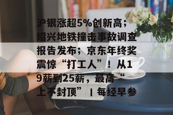 沪银涨超5%创新高；绍兴地铁撞击事故调查报告发布；京东年终奖震惊“打工人”！从19薪到25薪，最高“上不封顶”丨每经早参-第1张图片-佛山资讯网