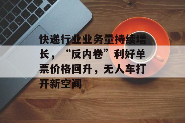 快递行业业务量持续增长，“反内卷”利好单票价格回升，无人车打开新空间-第1张图片-佛山资讯网