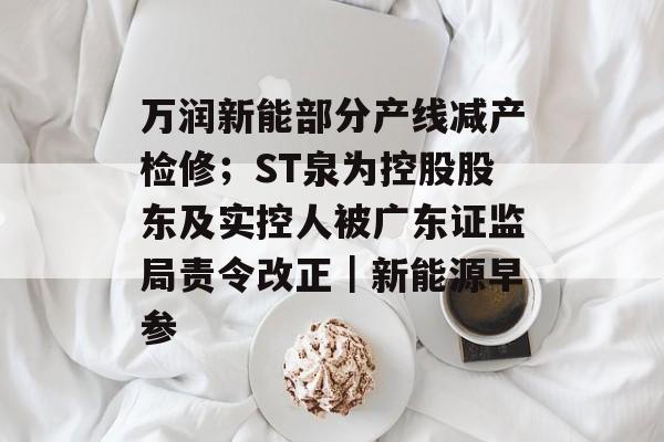 万润新能部分产线减产检修;ST泉为控股股东及实控人被广东证监局责令改正|新能源早参-第1张图片-佛山资讯网 万润新能部分产线减产检修;ST泉为控股股东及实控人被广东证监局责令改正|新能源早参-第1张图片-佛山资讯网