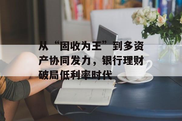 从“固收为王”到多资产协同发力，银行理财破局低利率时代-第1张图片-佛山资讯网
