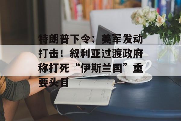 特朗普下令:美军发动打击!叙利亚过渡政府称打死“伊斯兰国”重要头目-第1张图片-佛山资讯网 特朗普下令:美军发动打击!叙利亚过渡政府称打死“伊斯兰国”重要头目-第1张图片-佛山资讯网