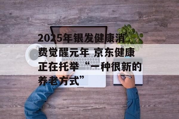 2025年银发健康消费觉醒元年 京东健康正在托举“一种很新的养老方式”-第1张图片-佛山资讯网 2025年银发健康消费觉醒元年 京东健康正在托举“一种很新的养老方式”-第1张图片-佛山资讯网