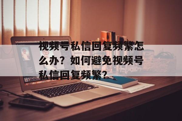 视频号私信回复频繁怎么办?如何避免视频号私信回复频繁?-第1张图片-佛山资讯网 视频号私信回复频繁怎么办?如何避免视频号私信回复频繁?-第1张图片-佛山资讯网