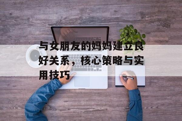 与女朋友的妈妈建立良好关系，核心策略与实用技巧-第1张图片-佛山资讯网