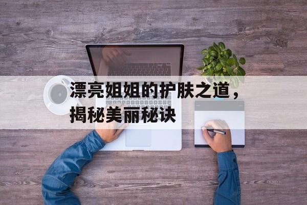 漂亮姐姐的护肤之道,揭秘美丽秘诀-第1张图片-佛山资讯网 漂亮姐姐的护肤之道,揭秘美丽秘诀-第1张图片-佛山资讯网