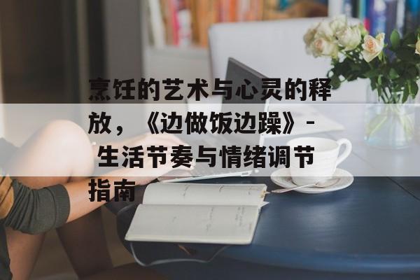 烹饪的艺术与心灵的释放,《边做饭边躁》- 生活节奏与情绪调节指南-第1张图片-佛山资讯网 烹饪的艺术与心灵的释放,《边做饭边躁》- 生活节奏与情绪调节指南-第1张图片-佛山资讯网