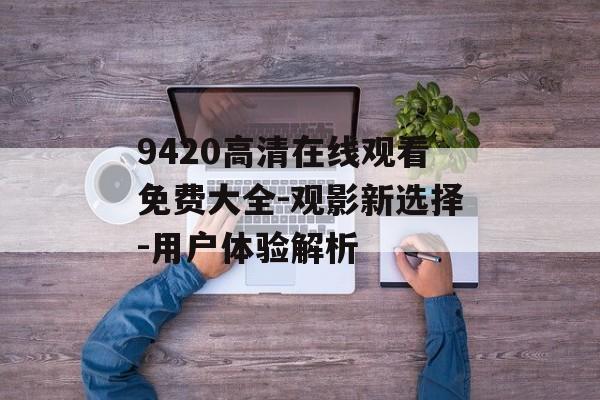 9420高清在线观看免费大全-观影新选择-用户体验解析-第1张图片-佛山资讯网 9420高清在线观看免费大全-观影新选择-用户体验解析-第1张图片-佛山资讯网