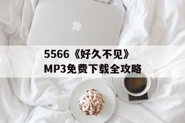 5566《好久不见》MP3免费下载全攻略-第1张图片-佛山资讯网 5566《好久不见》MP3免费下载全攻略-第1张图片-佛山资讯网