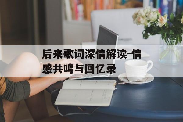 后来歌词深情解读-情感共鸣与回忆录-第1张图片-佛山资讯网 后来歌词深情解读-情感共鸣与回忆录-第1张图片-佛山资讯网