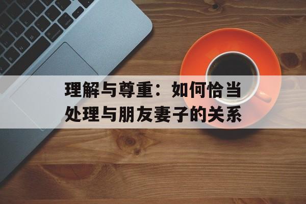 理解与尊重：如何恰当处理与朋友妻子的关系-第1张图片-佛山资讯网