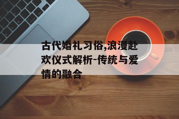 古代婚礼习俗,浪漫赴欢仪式解析-传统与爱情的融合-第1张图片-佛山资讯网 古代婚礼习俗,浪漫赴欢仪式解析-传统与爱情的融合-第1张图片-佛山资讯网